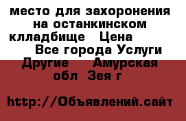 место для захоронения на останкинском клладбище › Цена ­ 1 000 000 - Все города Услуги » Другие   . Амурская обл.,Зея г.